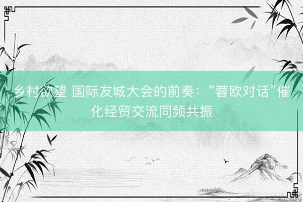 乡村欲望 国际友城大会的前奏：“蓉欧对话”催化经贸交流同频共振