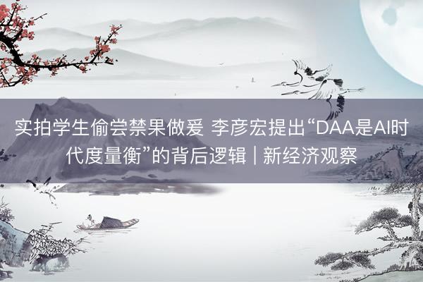 实拍学生偷尝禁果做爰 李彦宏提出“DAA是AI时代度量衡”的背后逻辑 | 新经济观察