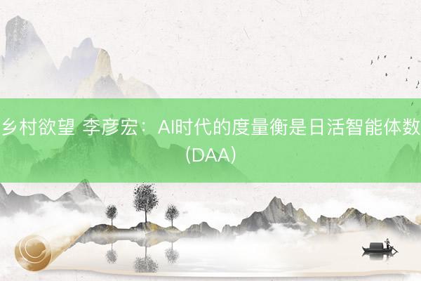 乡村欲望 李彦宏：AI时代的度量衡是日活智能体数(DAA)