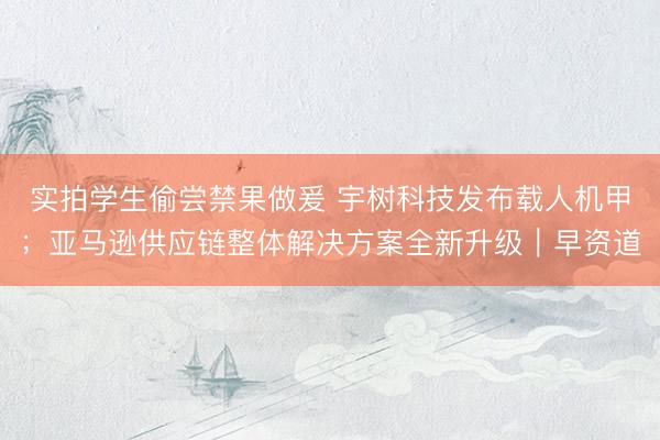 实拍学生偷尝禁果做爰 宇树科技发布载人机甲；亚马逊供应链整体解决方案全新升级｜早资道