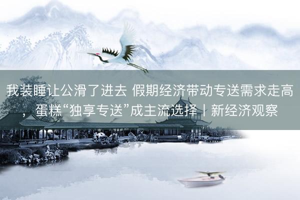我装睡让公滑了进去 假期经济带动专送需求走高，蛋糕“独享专送”成主流选择丨新经济观察