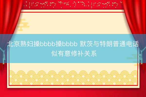 北京熟妇搡bbbb搡bbbb 默茨与特朗普通电话 似有意修补关系