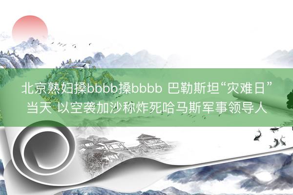 北京熟妇搡bbbb搡bbbb 巴勒斯坦“灾难日”当天 以空袭加沙称炸死哈马斯军事领导人