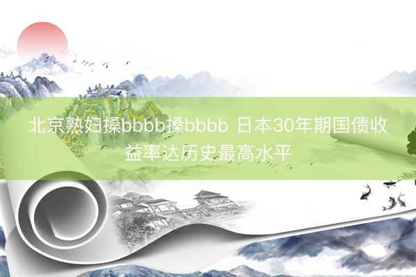 北京熟妇搡bbbb搡bbbb 日本30年期国债收益率达历史最高水平