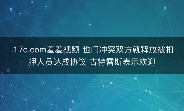 .17c.com羞羞视频 也门冲突双方就释放被扣押人员达成协议 古特雷斯表示欢迎
