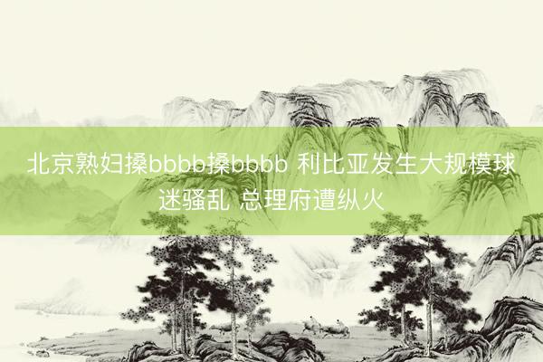 北京熟妇搡bbbb搡bbbb 利比亚发生大规模球迷骚乱 总理府遭纵火