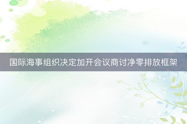 国际海事组织决定加开会议商讨净零排放框架