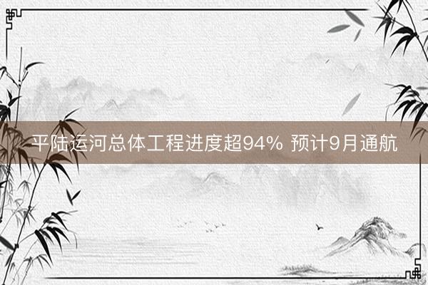 平陆运河总体工程进度超94% 预计9月通航