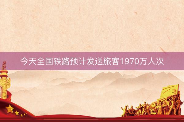 今天全国铁路预计发送旅客1970万人次