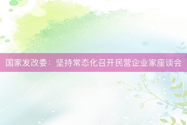 国家发改委：坚持常态化召开民营企业家座谈会