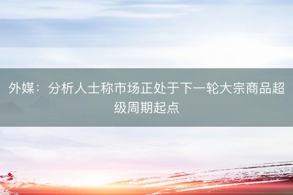 外媒：分析人士称市场正处于下一轮大宗商品超级周期起点