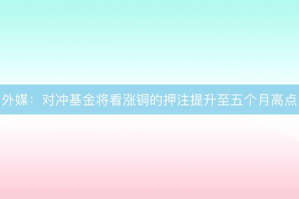 外媒：对冲基金将看涨铜的押注提升至五个月高点