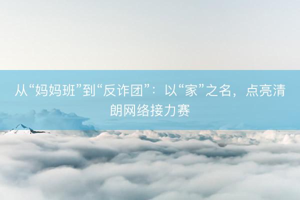 从“妈妈班”到“反诈团”：以“家”之名，点亮清朗网络接力赛
