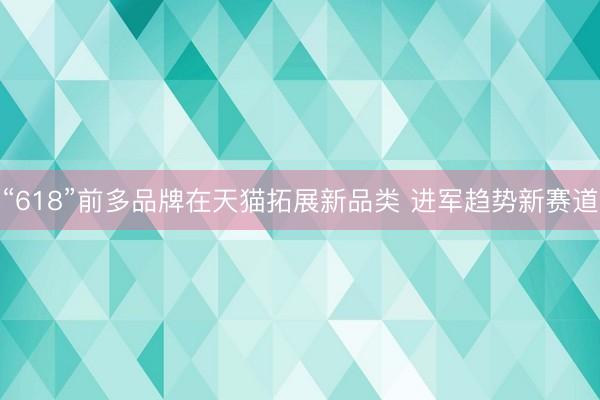 “618”前多品牌在天猫拓展新品类 进军趋势新赛道 