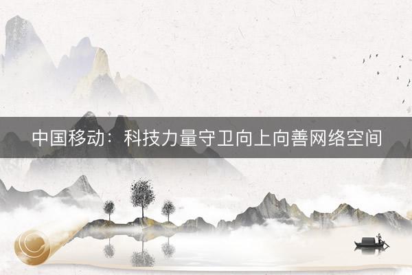 中国移动：科技力量守卫向上向善网络空间