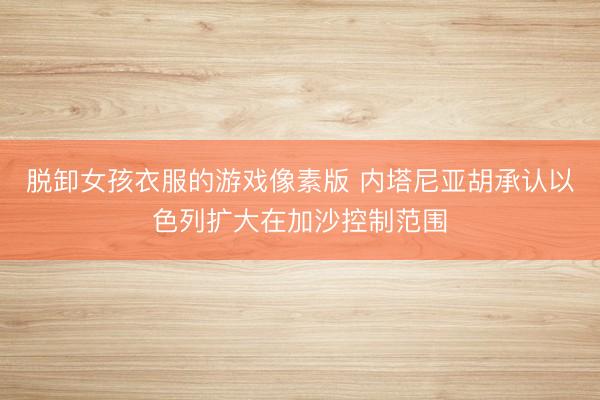 脱卸女孩衣服的游戏像素版 内塔尼亚胡承认以色列扩大在加沙控制范围