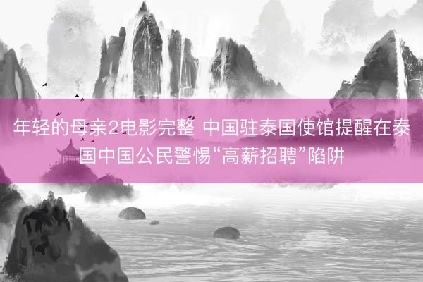 年轻的母亲2电影完整 中国驻泰国使馆提醒在泰国中国公民警惕“高薪招聘”陷阱