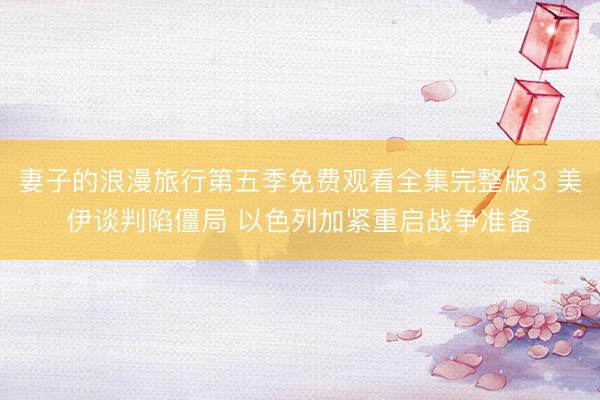 妻子的浪漫旅行第五季免费观看全集完整版3 美伊谈判陷僵局 以色列加紧重启战争准备