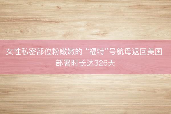 女性私密部位粉嫩嫩的 “福特”号航母返回美国 部署时长达326天