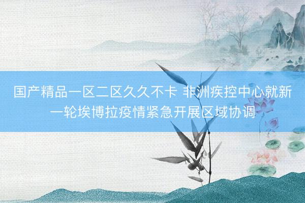 国产精品一区二区久久不卡 非洲疾控中心就新一轮埃博拉疫情紧急开展区域协调