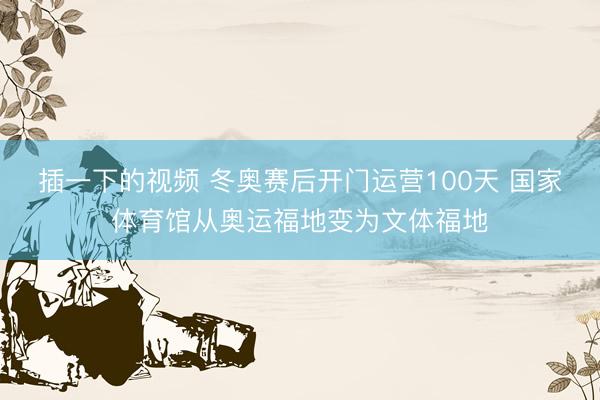 插一下的视频 冬奥赛后开门运营100天 国家体育馆从奥运福地变为文体福地