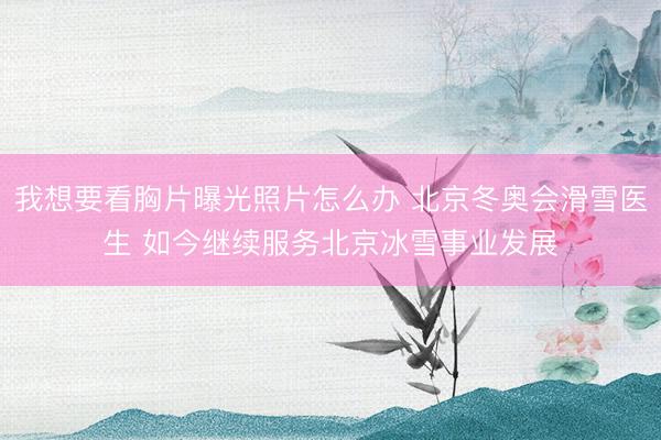 我想要看胸片曝光照片怎么办 北京冬奥会滑雪医生 如今继续服务北京冰雪事业发展