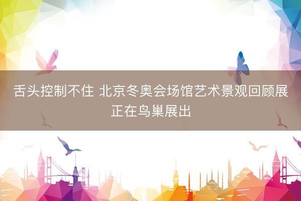 舌头控制不住 北京冬奥会场馆艺术景观回顾展正在鸟巢展出