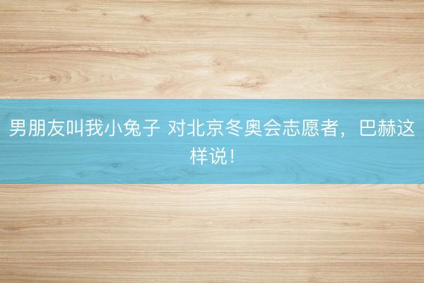 男朋友叫我小兔子 对北京冬奥会志愿者，巴赫这样说！