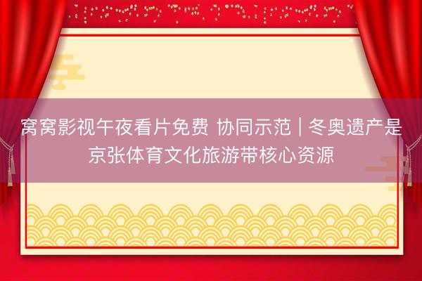窝窝影视午夜看片免费 协同示范 | 冬奥遗产是京张体育文化旅游带核心资源