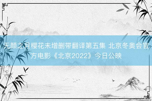 无颜之月樱花未增删带翻译第五集 北京冬奥会官方电影《北京2022》今日公映