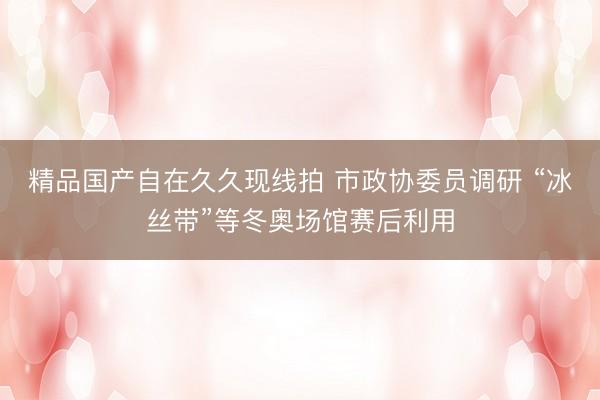 精品国产自在久久现线拍 市政协委员调研 “冰丝带”等冬奥场馆赛后利用