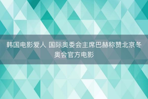韩国电影爱人 国际奥委会主席巴赫称赞北京冬奥会官方电影