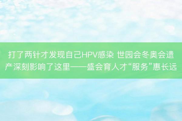 打了两针才发现自己HPV感染 世园会冬奥会遗产深刻影响了这里——盛会育人才“服务”惠长远
