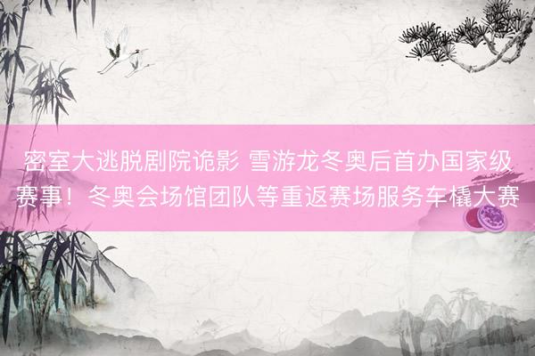 密室大逃脱剧院诡影 雪游龙冬奥后首办国家级赛事！冬奥会场馆团队等重返赛场服务车橇大赛