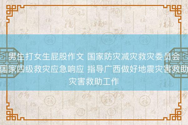 男生打女生屁股作文 国家防灾减灾救灾委员会启动国家四级救灾应急响应 指导广西做好地震灾害救助工作
