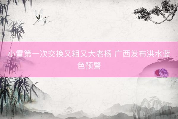 小雪第一次交换又粗又大老杨 广西发布洪水蓝色预警