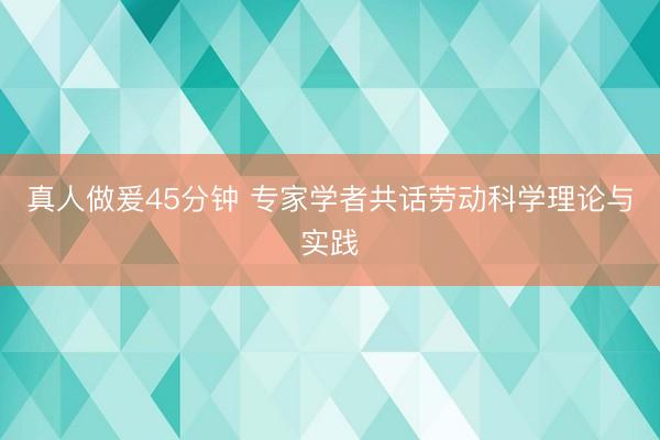 真人做爰45分钟 专家学者共话劳动科学理论与实践