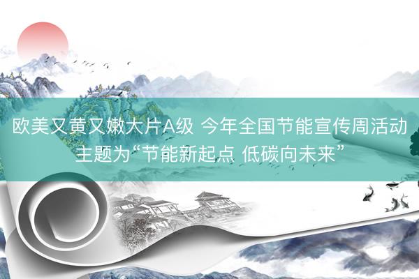 欧美又黄又嫩大片A级 今年全国节能宣传周活动主题为“节能新起点 低碳向未来”