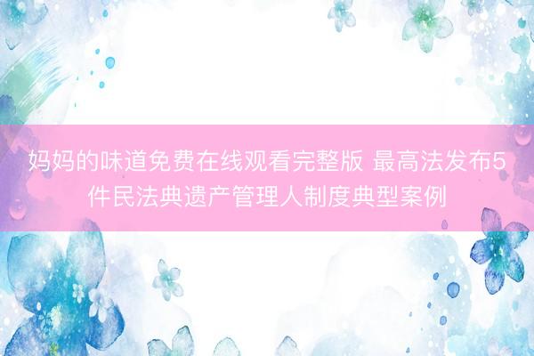 妈妈的味道免费在线观看完整版 最高法发布5件民法典遗产管理人制度典型案例
