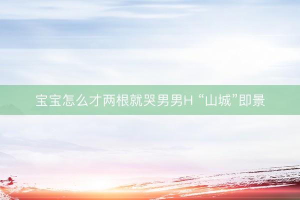 宝宝怎么才两根就哭男男H “山城”即景