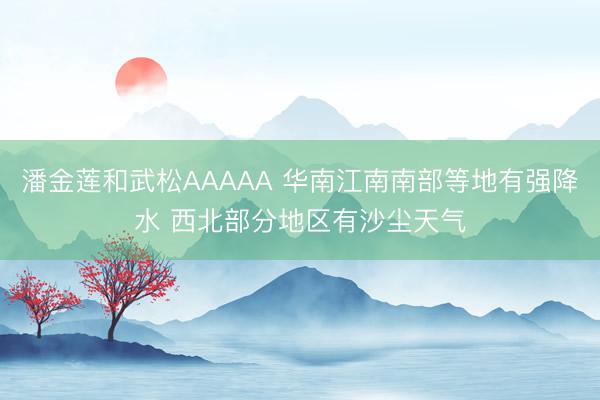 潘金莲和武松AAAAA 华南江南南部等地有强降水 西北部分地区有沙尘天气