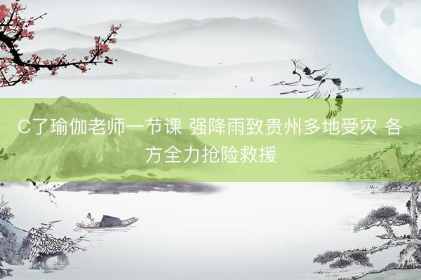 C了瑜伽老师一节课 强降雨致贵州多地受灾 各方全力抢险救援