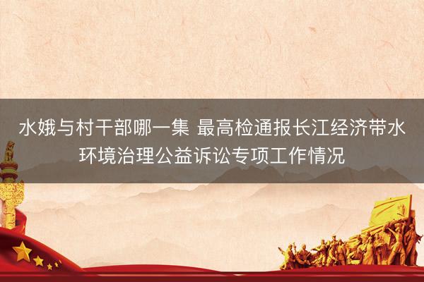 水娥与村干部哪一集 最高检通报长江经济带水环境治理公益诉讼专项工作情况