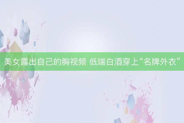 美女露出自己的胸视频 低端白酒穿上“名牌外衣”