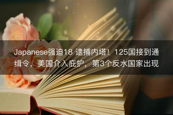 Japanese强迫18 逮捕内塔！125国接到通缉令，美国介入庇护，第3个反水国家出现