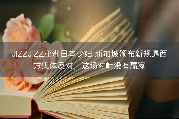 JIZZJIZZ亚洲日本少妇 新加坡颁布新规遇西方集体反对，这场对峙没有赢家