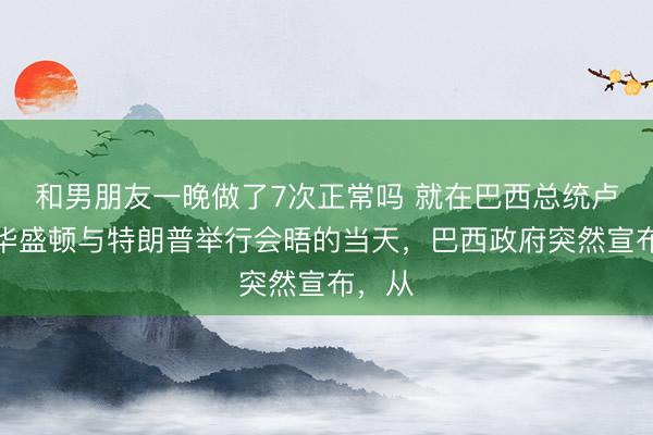 和男朋友一晚做了7次正常吗 就在巴西总统卢拉在华盛顿与特朗普举行会晤的当天，巴西政府突然宣布，从