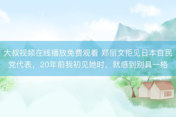 大叔视频在线播放免费观看 郑丽文拒见日本自民党代表，20年前我初见她时，就感到别具一格