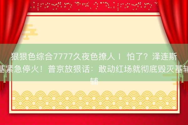 狠狠色综合7777久夜色撩人Ⅰ 怕了？泽连斯基紧急停火！普京放狠话：敢动红场就彻底毁灭基辅