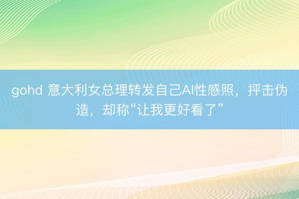 gohd 意大利女总理转发自己AI性感照，抨击伪造，却称“让我更好看了”